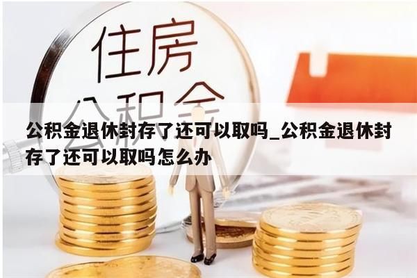 公积金退休封存了还可以取吗_公积金退休封存了还可以取吗怎么办